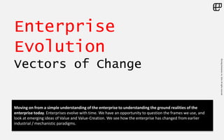 ©LivingEnterprise,Inc.2014.Allrightsreserved
Enterprise
Evolution
Vectors of Change
Moving on from a simple understanding of the enterprise to understanding the ground realities of the
enterprise today. Enterprises evolve with time. We have an opportunity to question the frames we use, and
look at emerging ideas of Value and Value-Creation. We see how the enterprise has changed from earlier
industrial / mechanistic paradigms.
 