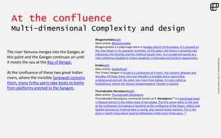 ©LivingEnterprise,Inc.2014.Allrightsreserved
At the confluence
Multi-dimensional Complexity and design
Bhagamandala[edit]
Main article: Bhagamandala
Bhagamandala is a pilgrimage place in Kodagu district of Karnataka. It is situated on
the river Kaveri in its upstream stretches. At this place, the Kaveri is joined by two
tributaries, the Kannike and the mythical Sujyoti river. It is considered sacred as a
river confluence (kudala or triveni sangama, in Kannada and Sanskrit respectively).
Erode[edit]
Main article: Kooduthurai
The Triveni Sangam in Erode is a confluence of 3 rivers, the Cauvery, Bhavani and
Amudha. Of these three, the river Amudha is invisible and is said to flow
underground and join the other two rivers from below. It is also called as
Kooduthurai, where the famous Sangameswarar Temple is located.
Tirumakudalu Narasipura[edit]
Main article: Tirumakudalu Narasipura
Tirumakudalu Narasipura, commonly known as T. Narasipura,[2] is a panchayat town
in Mysore district in the Indian state of Karnataka. The first name refers to the land
at the confluence, (trimakuta in Sanskrit) at the confluence of the Kaveri, Kabini and
Spatika Sarovara (a mythical lake or spring, also named Gupta Gamini). This is the
place in South India where local Kumbhamela is held every three years. [3
The river Yamuna merges into the Ganges at
this point and the Ganges continues on until
it meets the sea at the Bay of Bengal.
At the confluence of these two great Indian
rivers, where the invisible Saraswati conjoins
them, many tirtha yatris take boats to bathe
from platforms erected in the Sangam.
 