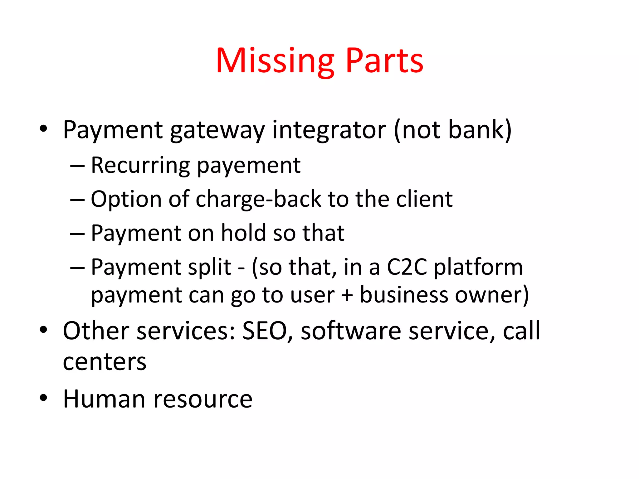 Missing Parts
• Payment gateway integrator (not bank)
– Recurring payement
– Option of charge-back to the client
– Payment on hold so that
– Payment split - (so that, in a C2C platform
payment can go to user + business owner)
• Other services: SEO, software service, call
centers
• Human resource
 