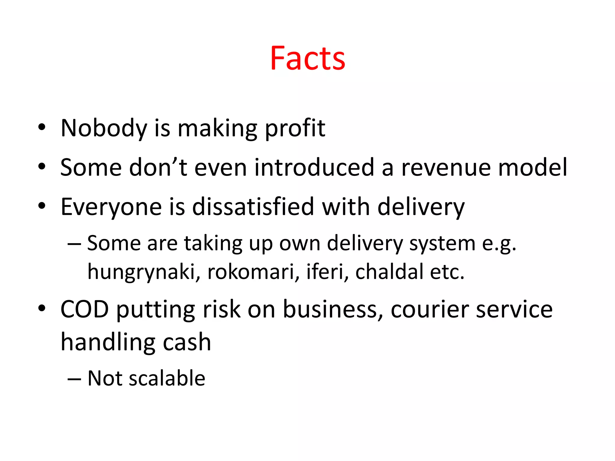 Facts
• Nobody is making profit
• Some don’t even introduced a revenue model
• Everyone is dissatisfied with delivery
– Some are taking up own delivery system e.g.
hungrynaki, rokomari, iferi, chaldal etc.
• COD putting risk on business, courier service
handling cash
– Not scalable
 