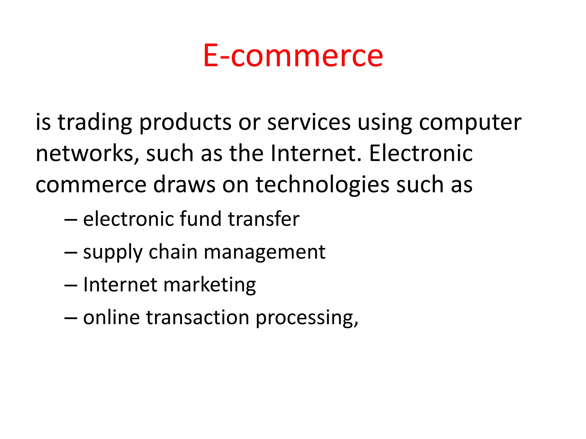 E-commerce
is trading products or services using computer
networks, such as the Internet. Electronic
commerce draws on technologies such as
– electronic fund transfer
– supply chain management
– Internet marketing
– online transaction processing,
 