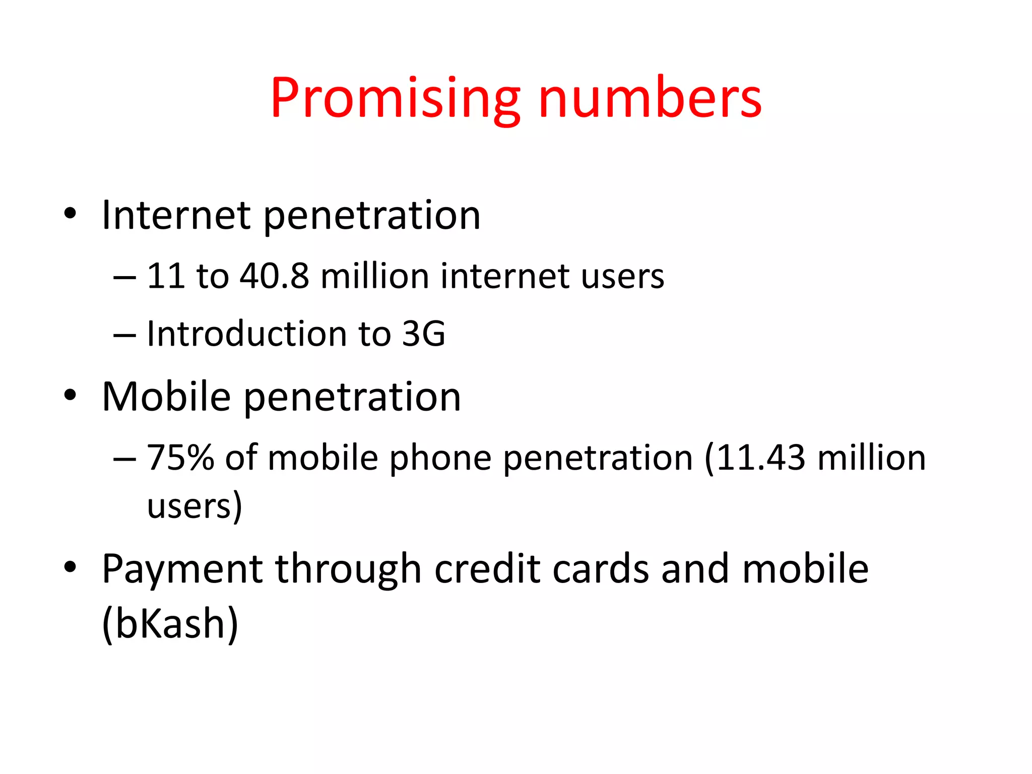 Promising numbers
• Internet penetration
– 11 to 40.8 million internet users
– Introduction to 3G
• Mobile penetration
– 75% of mobile phone penetration (11.43 million
users)
• Payment through credit cards and mobile
(bKash)
 