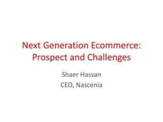 Next Generation Ecommerce:
Prospect and Challenges
Shaer Hassan
CEO, Nascenia
 