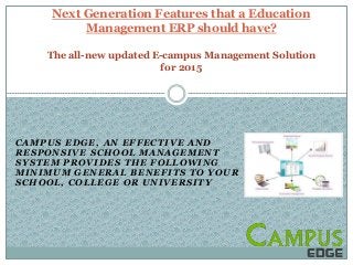 CAMPUS EDGE , A N EFFEC TIVE A ND
RESPONSIVE SCHOOL MANAGEMENT
SYSTEM PROVIDES THE FOLLOWING
MINIMUM GENERAL BENEFITS TO YOUR
SCHOOL, COLLEGE OR UNIVERSITY
Next Generation Features that a Education
Management ERP should have?
The all-new updated E-campus Management Solution
for 2015
 
