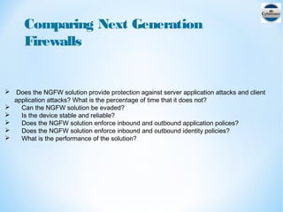 Comparing Next Generation
Firewalls
 Does the NGFW solution provide protection against server application attacks and client
application attacks? What is the percentage of time that it does not?
 Can the NGFW solution be evaded?
 Is the device stable and reliable?
 Does the NGFW solution enforce inbound and outbound application polices?
 Does the NGFW solution enforce inbound and outbound identity policies?
 What is the performance of the solution?
 