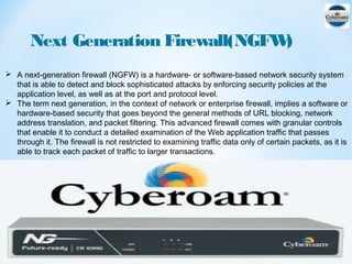 Next Generation Firewall(NGFW)
 A next-generation firewall (NGFW) is a hardware- or software-based network security system
that is able to detect and block sophisticated attacks by enforcing security policies at the
application level, as well as at the port and protocol level.
 The term next generation, in the context of network or enterprise firewall, implies a software or
hardware-based security that goes beyond the general methods of URL blocking, network
address translation, and packet filtering. This advanced firewall comes with granular controls
that enable it to conduct a detailed examination of the Web application traffic that passes
through it. The firewall is not restricted to examining traffic data only of certain packets, as it is
able to track each packet of traffic to larger transactions.
 