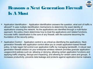 Reasons a Next Generation Firewall
Is A Must
 Application Identification : Application identification answers the question, what sort of traffic is
allowed? It uses multiple identification mechanisms to determine the exact identity of
applications crossing the network. As the applications are identified through a multi-factor
approach, the policy check determines how to treat the applications and related functions.
Accurate traffic classification is the core of any firewall, with the outcome becoming the
foundation of the security policy.
 Application Control : Application control is as critical as identifying the applications. Next-
generation firewalls with application control allow you to create application-based firewall
policy, to help regain full control over application traffic by managing bandwidth. A robust next
generation firewall solution on your enterprise wireless network provides granular application
usagecontrol policies such as: allowing or denying, allowing certain application functions and
applying traffic shaping, decrypt and inspecting, and allowing for certain users and groups. It
increases productivity, prevents data leakage and protects against application-borne malware.
 