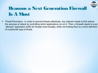 Reasons a Next Generation Firewall
Is A Must
 Threat Prevention : In order to prevent threats effectively, any network needs to first reduce
the avenues of attack by controlling which applications run on it. Then, a firewall needs to scan
“allowed” application traffic for threats more broadly, while not limiting them to a strict definition
of a particular type of threat.
 