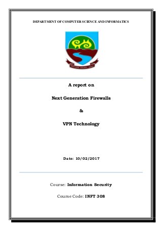 DEPARTMENT OF COMPUTER SCIENCE AND INFORMATICS
A report on
Next Generation Firewalls
&
VPN Technology
Date: 10/02/2017
Course: Information Security
Course Code: INFT 308
 