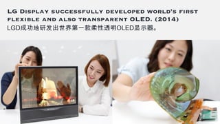 LG Display successfully developed world’s first
flexible and also transparent OLED. (2014)
LGD成功地研发出世界第一款柔性透明OLED显示器。
 