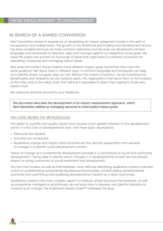 10
FROM MEASUREMENT TO MANAGEMENT
IN SEARCH OF A SHARED CONVENTION
Next Generation shares its experience of developing an impact assessment model in the spirit of
transparency and collaboration. The growth of the traditional grantmaking and development sectors
has been possible because we have common objectives and because we developed a shared
language and frameworks to describe, align and manage against our respective social goals. We
hope this paper can prompt an exchange of ideas that might lead to a shared convention for
describing, measuring and managing impact goals.
Why does this matter? Social investors have different impact goals. Sometimes they have the
same goals but talk about them in different ways. A common language and framework can help
us to identify where our goals align (or not). Without this shared convention, we risk frustrating the
beneficiaries and recipients we are trying to reach, the organisations that serve them or the investors
at the other end of the value chain that will find it impossible to direct their capital to those who
need it most.
We welcome and look forward to your feedback.
This document describes the development of an impact measurement approach, which
Next Generation defines as managing resources to meet explicit impact goals.
THE LOGIC BEHIND THE METHODOLOGY
The ability to quantify and qualify impact must receive much greater attention in the development
sector. It is the core of developmental work, with these basic assumptions:
•	 Resources are applied.
•	 Activities are conducted.
•	 Qualitative change and impact and outcomes are the ultimate expectation that will lead 		
	 to change in a specific social development context.
Theory of change as a fundamental development principle is a cornerstone of social and community
development – being able to identify which changes in a developmental context are the primary
reason for doing community or social investment and development.
The fact that funders, as well as intermediaries, have difficulty identifying qualitative impacts indicates
a lack of understanding fundamental developmental principles, contextualising developmental
outcomes and quantifying and qualifying developmental impacts as a result (outcomes).
Qualitative impact is the most complex aspect to measure, simply because intermediaries, as well
as programme managers or practitioners, do not know how to develop and identify indicators to
measure such change. The Investment Impact Index™ addresses this issue.
 