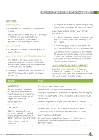 Next Generation Consultants - All rights reserved 11
FROM MEASUREMENT TO MANAGEMENT
WHAT IS IMPACT?
•	 It measures the difference an intervention 	
	makes.
•	 Impact assessment is the process of providing 	
	 evidence that your organisation or 		
	 programme is doing something that 		
	 provides a real and tangible benefit.
WHAT IS RETURN?
•	 It measures the funder benefit or gain from 	
	 an investment.
WHAT IS AN IMPACT ASSESSMENT FRAMEWORK?
•	 The activities an organisation carries out 	
	 can have long-term effects on individuals, 	
	 beneficiaries, their families and the broader 	
	 community or social context.
•	 An impact measurement process seeks to 	
	 identify and quantify or qualify this impact 	
	 or change.
•	 An impact measurement framework provides 	
	 the structure for assessing all aspects of impact.
WHY IS MEASURING IMPACT AND RETURN
IMPORTANT?
•	 It builds on the things you are doing well and 	
	 provides learnings about the challenges you 	
	 have faced.
•	 It feeds into good practice and means the 	
	 organisation will learn and improve ongoingly.
•	 Just as financial accounts prove the viability 	
	 of a business, impact measurement can show 	
	 a robust and rigorous approach to providing 	
	 sustainable community or social, economic 	
	 or environmental benefits.
HOW IS IMPACT ASSESSMENT DIFFERENT?
In performance management, there are
three broad concepts to explore impact –
monitoring, evaluation and impact assessment.
This table explains the differences:
DEFINITIONS
Definition Detail
MONITORING
Regular systematic collection
and analysis of information to
track the progress of programme
implementation against pre-set
targets and objectives.
DID WE DELIVER?
Clarifies programme objectives
Links activities and their resources to objectives
Translates objectives into performance indicators and sets targets
Routinely collects data on these indicators and compares results
with targets
Reports progress to managers and alerts them to problems
EVALUATION
Objective assessment of an
ongoing or recently completed
project, programme or policy, its
design, implementation and results.
WHAT HAS HAPPENED AS
A RESULT?
Analyses why intended results were or were not achieved
Assesses specific casual contributions of activities to results
Examines unintended results
Provides lessons, highlights significant accomplishments or
programme potential and offers recommendations
for improvement
 