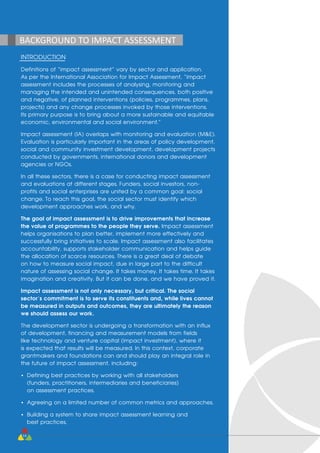 INTRODUCTION
Definitions of “impact assessment” vary by sector and application.
As per the International Association for Impact Assessment, “impact
assessment includes the processes of analysing, monitoring and
managing the intended and unintended consequences, both positive
and negative, of planned interventions (policies, programmes, plans,
projects) and any change processes invoked by those interventions.
Its primary purpose is to bring about a more sustainable and equitable
economic, environmental and social environment.”
Impact assessment (IA) overlaps with monitoring and evaluation (M&E).
Evaluation is particularly important in the areas of policy development,
social and community investment development, development projects
conducted by governments, international donors and development
agencies or NGOs.
In all these sectors, there is a case for conducting impact assessment
and evaluations at different stages. Funders, social investors, non-
profits and social enterprises are united by a common goal: social
change. To reach this goal, the social sector must identify which
development approaches work, and why.
The goal of impact assessment is to drive improvements that increase
the value of programmes to the people they serve. Impact assessment
helps organisations to plan better, implement more effectively and
successfully bring initiatives to scale. Impact assessment also facilitates
accountability, supports stakeholder communication and helps guide
the allocation of scarce resources. There is a great deal of debate
on how to measure social impact, due in large part to the difficult
nature of assessing social change. It takes money. It takes time. It takes
imagination and creativity. But it can be done, and we have proved it.
Impact assessment is not only necessary, but critical. The social
sector’s commitment is to serve its constituents and, while lives cannot
be measured in outputs and outcomes, they are ultimately the reason
we should assess our work.
The development sector is undergoing a transformation with an influx
of development, financing and measurement models from fields
like technology and venture capital (impact investment), where it
is expected that results will be measured. In this context, corporate
grantmakers and foundations can and should play an integral role in
the future of impact assessment, including:
•	 Defining best practices by working with all stakeholders
	 (funders, practitioners, intermediaries and beneficiaries)
	 on assessment practices.
•	 Agreeing on a limited number of common metrics and approaches.
•	 Building a system to share impact assessment learning and
	 best practices. 
14
BACKGROUND TO IMPACT ASSESSMENT
 