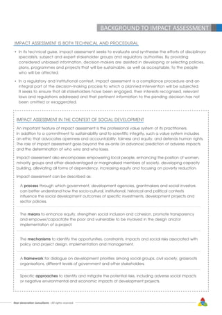 Next Generation Consultants - All rights reserved 15
IMPACT ASSESSMENT IS BOTH TECHNICAL AND PROCEDURAL
•	 In its technical guise, impact assessment seeks to evaluate and synthesise the efforts of disciplinary 	
	 specialists, subject and expert stakeholder groups and regulatory authorities. By providing 		
	 considered unbiased information, decision-makers are assisted in developing or selecting policies,
	 plans, programmes and projects that will be sustainable, as well as acceptable, to the people 		
	 who will be affected.
•	 In a regulatory and institutional context, impact assessment is a compliance procedure and an 		
	 integral part of the decision-making process to which a planned intervention will be subjected. 	
	 It seeks to ensure that all stakeholders have been engaged, their interests recognised, relevant
	 laws and regulations addressed and that pertinent information to the pending decision has not
	 been omitted or exaggerated.
IMPACT ASSESSMENT IN THE CONTEXT OF SOCIAL DEVELOPMENT
An important feature of impact assessment is the professional value system of its practitioners.
In addition to a commitment to sustainability and to scientific integrity, such a value system includes
an ethic that advocates openness and accountability, fairness and equity, and defends human rights.
The role of impact assessment goes beyond the ex-ante (in advance) prediction of adverse impacts
and the determination of who wins and who loses.
Impact assessment also encompasses empowering local people, enhancing the position of women,
minority groups and other disadvantaged or marginalised members of society, developing capacity
building, alleviating all forms of dependency, increasing equity and focusing on poverty reduction.
Impact assessment can be described as:
A process through which government, development agencies, grantmakers and social investors
can better understand how the socio-cultural, institutional, historical and political contexts
influence the social development outcomes of specific investments, development projects and
sector policies.
The means to enhance equity, strengthen social inclusion and cohesion, promote transparency
and empower/capacitate the poor and vulnerable to be involved in the design and/or
implementation of a project.
The mechanisms to identify the opportunities, constraints, impacts and social risks associated with
policy and project design, implementation and management.
A framework for dialogue on development priorities among social groups, civil society, grassroots
organisations, different levels of government and other stakeholders.
Specific approaches to identify and mitigate the potential risks, including adverse social impacts
or negative environmental and economic impacts of development projects.
BACKGROUND TO IMPACT ASSESSMENT
 