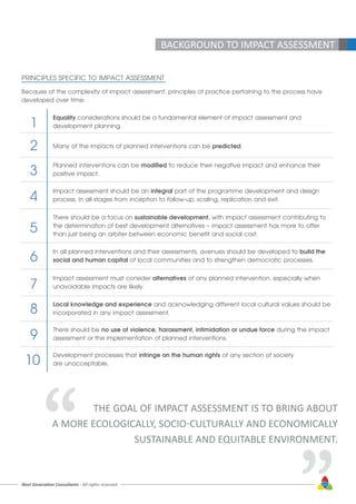 Next Generation Consultants - All rights reserved 17
BACKGROUND TO IMPACT ASSESSMENT
PRINCIPLES SPECIFIC TO IMPACT ASSESSMENT
Because of the complexity of impact assessment, principles of practice pertaining to the process have
developed over time:
Equality considerations should be a fundamental element of impact assessment and
development planning.
Many of the impacts of planned interventions can be predicted.
Planned interventions can be modified to reduce their negative impact and enhance their
positive impact.
Impact assessment should be an integral part of the programme development and design
process, in all stages from inception to follow-up, scaling, replication and exit.
There should be a focus on sustainable development, with impact assessment contributing to
the determination of best development alternatives – impact assessment has more to offer
than just being an arbiter between economic benefit and social cost.
In all planned interventions and their assessments, avenues should be developed to build the
social and human capital of local communities and to strengthen democratic processes.
Impact assessment must consider alternatives of any planned intervention, especially when
unavoidable impacts are likely.
Local knowledge and experience and acknowledging different local cultural values should be
incorporated in any impact assessment.
There should be no use of violence, harassment, intimidation or undue force during the impact
assessment or the implementation of planned interventions.
Development processes that infringe on the human rights of any section of society
are unacceptable.
1
2
3
4
5
6
7
8
9
10
THE GOAL OF IMPACT ASSESSMENT IS TO BRING ABOUT
A MORE ECOLOGICALLY, SOCIO-CULTURALLY AND ECONOMICALLY
SUSTAINABLE AND EQUITABLE ENVIRONMENT.“ “
 