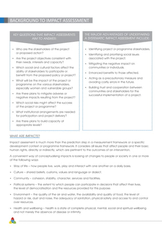 18
BACKGROUND TO IMPACT ASSESSMENT
KEY QUESTIONS THAT IMPACT ASSESSMENTS
AIM TO ANSWER:
•	 Who are the stakeholders of the project
	 or proposed action?
•	 Are the project objectives consistent with
	 their needs, interests and capacity?
•	 Which social and cultural factors affect the
	 ability of stakeholders to participate or
	 benefit from the proposed policy or project?
•	 What will be the impact of the project or
	 programme on the various stakeholders,
	 especially women and vulnerable groups?
•	 Are there plans to mitigate adverse or
	 negative impacts resulting from the project?
•	 Which social risks might affect the success
	 of the project or programme?
•	 What institutional arrangements are needed 	
	 for participation and project delivery?
•	 Are there plans to build capacity at
	 appropriate levels?
THE MAJOR ADVANTAGES OF UNDERTAKING
A SYSTEMATIC IMPACT ASSESSMENT INCLUDE:
•	 Identifying project or programme stakeholders.
•	 Identifying and prioritising social issues
	 associated with the project.
•	 Mitigating the negative impact on
	 communities or individuals.
•	 Enhanced benefits to those affected.
•	 Acting as a precautionary measure and
	 avoiding costly errors in the future.
•	 Building trust and cooperation between
	 communities and stakeholders for the
	 successful implementation of a project.
WHAT ARE IMPACTS?
Impact assessment is much more than the prediction step in a measurement framework or a specific
development context or programme framework. It considers all issues that affect people and their basic
human rights, directly or indirectly, which are pertinent to the outcomes of an intervention.
A convenient way of conceptualising impacts is looking at changes to people or society in one or more
of the following ways:
•	 Way of life – how people live, work, play and interact with one another on a daily basis.
•	 Culture – shared beliefs, customs, values and language or dialect.
•	 Community – cohesion, stability, character, services and facilities.
•	 Political systems – the extent to which people can participate in decisions that affect their lives,
	 the level of democratisation and the resources provided for this purpose.
•	 Environment – the quality of the air and water, the availability and quality of food, the level of
	 hazard or risk, dust and noise, the adequacy of sanitation, physical safety and access to and control
	 over resources.
•	 Health and wellbeing – health is a state of complete physical, mental, social and spiritual wellbeing
	 and not merely the absence of disease or infirmity.
 