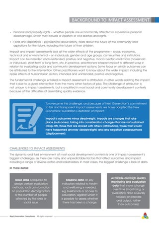 Next Generation Consultants - All rights reserved 19
BACKGROUND TO IMPACT ASSESSMENT
•	 Personal and property rights – whether people are economically affected or experience personal
	 disadvantage, which may include a violation of civil liberties and rights.
•	 Fears and aspirations – perceptions about safety, fears about the future of the community and
	 aspirations for the future, including the future of their children.
Impact and impact assessments look at the wider effects of the programme – social, economic,
technical and environmental – on individuals, gender and age groups, communities and institutions.
Impact can be intended and unintended, positive and negative, macro (sector) and micro (household
or individual), short-term or long-term, etc. In practice, practitioners interpret impact in different ways in
relation to evaluating social and community development actions. Some focus on which outcomes can
be attributed to the intervention. Other practitioners want to know about the wider impact, including the
ripple effects of humanitarian action, intended and unintended, positive and negative.
The fundamental challenge entailed in impact assessment is attribution, in other words isolating the impact
that is due to a given intervention from the many other factors at play. The challenge of attribution is
not unique to impact assessments, but is amplified in most social and community development contexts
because of the difficulties of assembling quality evidence.
To overcome this challenge, and because of Next Generation’s commitment
to fair and transparent impact assessments, we have adopted the New
Economics Foundation’s definition of impact:
Impact is outcomes minus deadweight. Impacts are changes that take
place (outcomes), taking into consideration changes that are not sustained
(drop off), those that are shared with others (attribution), those that would
have happened anyway (deadweight) and any negative consequences
(displacement).
CHALLENGES TO IMPACT ASSESSMENTS
The dynamic and fluid environment of most social development contexts is one of impact assessment’s
biggest challenges, as there are many and unpredictable factors that affect outcomes and impact,
including a range of diverse actors and stakeholders. In most cases, the biggest challenge is lack of data.
In more detail:
Basic data is required to
design certain evaluation
methods, such as information
on population demographics
or the number of people
affected by the crisis or
social issue.
Baseline data on key
indicators related to health
and wellbeing is needed,
e.g. livelihoods or access to
education, against which it
is possible to assess whether
there has been a change.
Available and high-quality
monitoring and evaluation
data that shows change
over time (monitoring or
evaluation data is usually
focused on process
and output, rather
than outcomes).
 