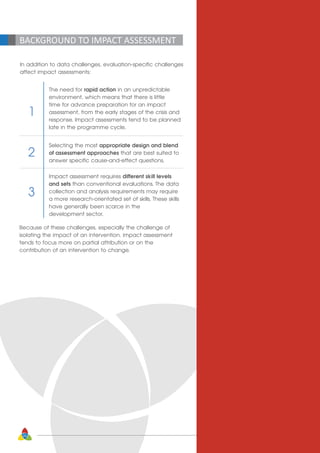 20
BACKGROUND TO IMPACT ASSESSMENT
In addition to data challenges, evaluation-specific challenges
affect impact assessments:
The need for rapid action in an unpredictable
environment, which means that there is little
time for advance preparation for an impact
assessment, from the early stages of the crisis and
response. Impact assessments tend to be planned
late in the programme cycle.
Selecting the most appropriate design and blend
of assessment approaches that are best suited to
answer specific cause-and-effect questions.
Impact assessment requires different skill levels
and sets than conventional evaluations. The data
collection and analysis requirements may require
a more research-orientated set of skills. These skills
have generally been scarce in the
development sector.
1
2
3
Because of these challenges, especially the challenge of
isolating the impact of an intervention, impact assessment
tends to focus more on partial attribution or on the
contribution of an intervention to change.
 