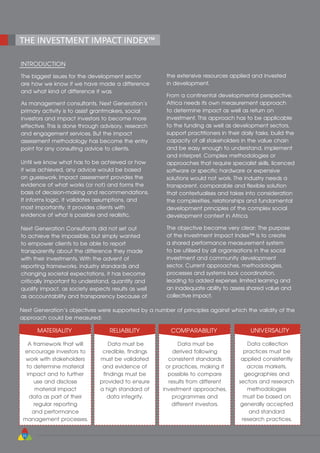 22
THE INVESTMENT IMPACT INDEX™
INTRODUCTION
The biggest issues for the development sector
are how we know if we have made a difference
and what kind of difference it was.
As management consultants, Next Generation’s
primary activity is to assist grantmakers, social
investors and impact investors to become more
effective. This is done through advisory, research
and engagement services. But the impact
assessment methodology has become the entry
point for any consulting advice to clients.
Until we know what has to be achieved or how
it was achieved, any advice would be based
on guesswork. Impact assessment provides the
evidence of what works (or not) and forms the
basis of decision-making and recommendations.
It informs logic, it validates assumptions, and
most importantly, it provides clients with
evidence of what is possible and realistic.
Next Generation Consultants did not set out
to achieve the impossible, but simply wanted
to empower clients to be able to report
transparently about the difference they made
with their investments. With the advent of
reporting frameworks, industry standards and
changing societal expectations, it has become
critically important to understand, quantify and
qualify impact, as society expects results as well
as accountability and transparency because of
the extensive resources applied and invested
in development.
From a continental developmental perspective,
Africa needs its own measurement approach
to determine impact as well as return on
investment. This approach has to be applicable
to the funding as well as development sectors,
support practitioners in their daily tasks, build the
capacity of all stakeholders in the value chain
and be easy enough to understand, implement
and interpret. Complex methodologies or
approaches that require specialist skills, licenced
software or specific hardware or expensive
solutions would not work. The industry needs a
transparent, comparable and flexible solution
that contextualises and takes into consideration
the complexities, relationships and fundamental
development principles of the complex social
development context in Africa.
The objective became very clear: The purpose
of the Investment Impact Index™ is to create
a shared performance measurement system
to be utilised by all organisations in the social
investment and community development
sector. Current approaches, methodologies,
processes and systems lack coordination,
leading to added expense, limited learning and
an inadequate ability to assess shared value and
collective impact.
Next Generation’s objectives were supported by a number of principles against which the validity of the
approach could be measured:
MATERIALITY
A framework that will
encourage investors to
work with stakeholders
to determine material
impact and to further
use and disclose
material impact
data as part of their
regular reporting
and performance
management processes.
RELIABILITY
Data must be
credible, findings
must be validated
and evidence of
findings must be
provided to ensure
a high standard of
data integrity.
COMPARABILITY
Data must be
derived following
consistent standards
or practices, making it
possible to compare
results from different
investment approaches,
programmes and
different investors.
UNIVERSALITY
Data collection
practices must be
applied consistently
across markets,
geographies and
sectors and research
methodologies
must be based on
generally accepted
and standard
research practices.
 