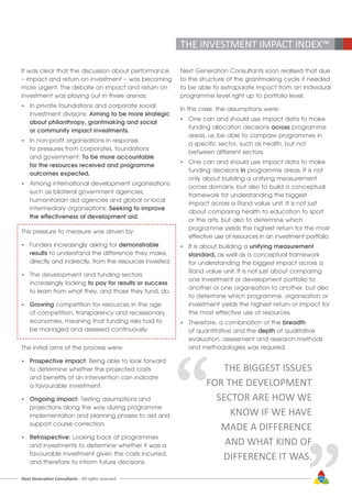 Next Generation Consultants - All rights reserved 23
THE INVESTMENT IMPACT INDEX™
It was clear that the discussion about performance
– impact and return on investment – was becoming
more urgent. The debate on impact and return on
investment was playing out in three arenas:
•	 In private foundations and corporate social 		
	 investment divisions: Aiming to be more strategic 	
	 about philanthropy, grantmaking and social 		
	 or community impact investments.
•	 In non-profit organisations in response 			
	 to pressures from corporates, foundations 		
	 and government: To be more accountable
	 for the resources received and programme
	 outcomes expected.
•	 Among international development organisations
	 such as bilateral government agencies,
	 humanitarian aid agencies and global or local
	 intermediary organisations: Seeking to improve
	 the effectiveness of development aid.
This pressure to measure was driven by:
•	 Funders increasingly asking for demonstrable
	results to understand the difference they make,
	 directly and indirectly, from the resources invested.
•	 The development and funding sectors
	 increasingly looking to pay for results or success
	 to learn from what they, and those they fund, do.
•	 Growing competition for resources in the age
	 of competition, transparency and recessionary
	 economies, meaning that funding risks had to
	 be managed and assessed continuously.
The initial aims of the process were:
•	 Prospective impact: Being able to look forward
	 to determine whether the projected costs
	 and benefits of an intervention can indicate
	 a favourable investment.
•	 Ongoing impact: Testing assumptions and 		
	 projections along the way during programme 		
	 implementation and planning phases to aid and 	
	 support course correction.
•	 Retrospective: Looking back at programmes
	 and investments to determine whether it was a
	 favourable investment given the costs incurred, 		
	 and therefore to inform future decisions.
Next Generation Consultants soon realised that due
to the structure of the grantmaking cycle it needed
to be able to extrapolate impact from an individual
programme level right up to portfolio level.
In this case, the assumptions were:
•	 One can and should use impact data to make
	 funding allocation decisions across programme
	 areas, i.e. be able to compare programmes in
	 a specific sector, such as health, but not
	 between different sectors.
•	 One can and should use impact data to make
	 funding decisions in programme areas. It is not
	 only about building a unifying measurement
	 across domains, but also to build a conceptual
	 framework for understanding the biggest
	 impact across a Rand value unit. It is not just
	 about comparing health to education to sport
	 or the arts, but also to determine which
	 programme yields the highest return for the most
	 effective use of resources in an investment portfolio.
•	 It is about building a unifying measurement
	standard, as well as a conceptual framework
	 for understanding the biggest impact across a
	 Rand value unit. It is not just about comparing
	 one investment or development portfolio to
	 another or one organisation to another, but also
	 to determine which programme, organisation or
	 investment yields the highest return or impact for
	 the most effective use of resources.
•	 Therefore, a combination of the breadth
	 of quantitative and the depth of qualitative
	 evaluation, assessment and research methods
	 and methodologies was required.
“ “
THE BIGGEST ISSUES
FOR THE DEVELOPMENT
SECTOR ARE HOW WE
KNOW IF WE HAVE
MADE A DIFFERENCE
AND WHAT KIND OF
DIFFERENCE IT WAS.
 