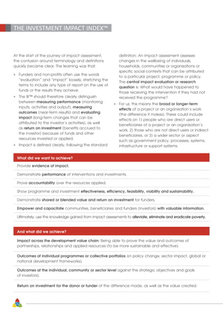 24
THE INVESTMENT IMPACT INDEX™
At the start of the journey of impact assessment,
the confusion around terminology and definitions
quickly became clear. The learning was that:
•	 Funders and non-profits often use the words 		
	 “evaluation” and “impact” loosely, stretching the 	
	 terms to include any type of report on the use of 	
	 funds or the results they achieve.
•	 The III™ should therefore clearly distinguish
	between measuring performance (monitoring 	
	 inputs, activities and output), measuring
	outcomes (near-term results) and evaluating
	impact (long-term changes that can be
	 attributed to the investor’s activities), as well
	as return on investment (benefits accrued to
	 the investor) because of funds and other
	 resources invested or applied.
•	 Impact is defined clearly, following the standard
	 definition: An impact assessment assesses
	 changes in the wellbeing of individuals,
	 households, communities or organisations or
	 specific social contexts that can be attributed
	 to a particular project, programme or policy.
	The central impact evaluation or research
	question is: What would have happened to 		
	 those receiving the intervention if they had not
	 received the programme?
•	 For us, this means the broad or longer-term
	effects of a project or an organisation’s work 		
	 (the difference it makes). These could include 		
	 effects on 1) people who are direct users or 	
	 beneficiaries of a project or an organisation’s
	 work, 2) those who are not direct users or indirect 	
	 beneficiaries, or 3) a wider sector or aspect
	 such as government policy, processes, systems,
	 infrastructure or support systems.
What did we want to achieve?
Provide evidence of impact.
Demonstrate performance of interventions and investments.
Prove accountability over the resources applied.
Show programme and investment effectiveness, efficiency, feasibility, viability and sustainability.
Demonstrate shared or blended value and return on investment for funders.
Empower and capacitate communities, beneficiaries and funders (investors) with valuable information.
Ultimately, use the knowledge gained from impact assessments to alleviate, eliminate and eradicate poverty.
And what did we achieve?
Impact across the development value chain: Being able to prove the value and outcomes of
partnerships, relationships and applied resources (to be more sustainable and effective).
Outcomes of individual programmes or collective portfolios on policy change, sector impact, global or
national development frameworks).
Outcomes at the individual, community or sector level against the strategic objectives and goals
of investors).
Return on investment for the donor or funder of the difference made, as well as the value created.
 