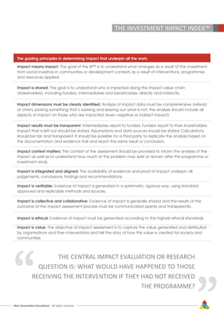 Next Generation Consultants - All rights reserved
THE INVESTMENT IMPACT INDEX™
The guiding principles in determining impact that underpin all the work:
Impact means impact: The goal of the III™ is to understand what changes as a result of the investment
from social investors in communities or development contexts as a result of interventions, programmes
and resources applied.
Impact is shared: The goal is to understand who is impacted along the impact value chain
(stakeholders), including funders, intermediaries and beneficiaries, directly and indirectly.
Impact dimensions must be clearly identified: Analysis of impact data must be comprehensive. Instead
of cherry picking something that’s working and leaving out what is not, the analysis should include all
aspects of impact on those who are impacted (even negative or indirect impact).
Impact results must be transparent: Intermediaries report to funders. Funders report to their shareholders.
Impact that is left out should be stated. Assumptions and data sources should be stated. Calculations
should be fair and transparent. It should be possible for a third party to replicate the analysis based on
the documentation and evidence trail and reach the same result or conclusion.
Impact context matters: The context of the assessment should be provided to inform the analysis of the
impact as well as to understand how much of the problem may exist or remain after the programme or
investment ends.
Impact is integrated and aligned: The availability of evidence and proof of impact underpin all
judgements, conclusions, findings and recommendations.
Impact is verifiable: Evidence of impact is generated in a systematic, rigorous way, using standard,
approved and replicable methods and sources.
Impact is collective and collaborative: Evidence of impact is generally shared and the results of the
outcome of the impact assessment process must be communicated openly and transparently.
Impact is ethical: Evidence of impact must be generated according to the highest ethical standards.
Impact is value: The objective of impact assessment is to capture the value generated and distributed
by organisations and their interventions and tell the story of how this value is created for society and
communities.
THE CENTRAL IMPACT EVALUATION OR RESEARCH
QUESTION IS: WHAT WOULD HAVE HAPPENED TO THOSE
RECEIVING THE INTERVENTION IF THEY HAD NOT RECEIVED
THE PROGRAMME?“
“
25
 