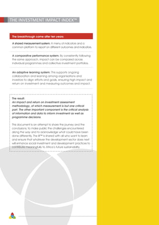 26
The breakthrough came after ten years:
A shared measurement system: A menu of indicators and a
common platform to report on different outcomes and indicators.
A comparative performance system: By consistently following
the same approach, impact can be compared across
individual programmes and collective investment portfolios.
An adaptive learning system: This supports ongoing
collaboration and learning among organisations and
investors to align efforts and goals, ensuring high impact and
return on investment and measuring outcomes and impact.
THE INVESTMENT IMPACT INDEX™
The result:
An impact and return on investment assessment
methodology, of which measurement is but one critical
part. The other important component is the critical analysis
of information and data to inform investment as well as
programme decisions.
This document is an attempt to share the journey and the
conclusions, to make public the challenges encountered
along the way and to acknowledge what could have been
done differently. The III™ is shared with all who want to learn
and ensure that whatever the development sector does next
will enhance social investment and development practices to
contribute meaningfully to Africa’s future sustainability. 
 