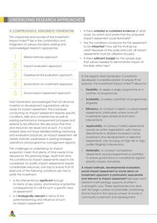 28
UNDERLYING RESEARCH APPROACHES
A COMPREHENSIVE ASSESSMENT FRAMEWORK
The uniqueness and success of the Investment
Impact Index™ lies in the combination and
integration of various standard, existing and
acknowledged research approaches:
Mixed methods approach
Impact evaluation approach
Developmental evaluation approach
Social return on investment approach
Social impact assessment approach
1
2
3
4
5
Next Generation acknowledges that not all social
investors or development organisations will be
ready for impact assessment. This is because
conducting an impact assessment requires specific
conditions, skills and competencies as well as
existing performance measurement processes and
systems to be effective. We also know that time
and resources are issues and as such, if a social
investor does not have detailed existing monitoring
and evaluation practices, an impact assessment will
clearly indicate weaknesses in existing strategies,
operations and programme management aspects.
The challenges of undertaking an impact
evaluation mean that plenty of time needs to be
allowed for the planning stage. Apart from time,
the conditions for impact assessments need to be
considered. As quality impact assessments require
considerable resources, one has to ensure that at
least one of the following conditions are met to
justify the investment:
•	 Is the intervention(s) significant enough
	 (in terms of size, policy, prominence or potential
	 consequences) to call for such a specific type
	 of assessment?
•	 Is it strategically relevant in terms of the
	 potential learning and influence of such
	 an impact assessment?
•	 Is there untested or contested evidence of what
	 works, for whom and where that the proposed
	 impact assessment could illuminate?
•	 Are the conditions conducive for the assessment
	 to be influential? How will the findings be
	 used? Because of the scale and cost, all impact
	 assessments must be utilisation-focused.
•	 Is there sufficient budget for the sample sizes
	 that will be needed to demonstrate impact at
	 the likely effect size?
In this regard, Next Generation Consultants
developed a scalable solution to ensure fit for
purpose. The Investment Impact Index™ allows for:
•	 Flexibility, to assess a single programme or a
	 portfolio of programmes.
•	 Scalability, to assess a portfolio of programmes
	singularly.
•	 Efficiency, to conduct in-depth or paper-based
	 assessments, particularly where once-off 		
	 investments were aimed at short-term
	interventions.
•	 Applicability, to conduct holistic assessments
	 (across an entire organisation, with various
	 departments or divisions involved in social
	 investment and development) or selective
	 assessments, only focusing on high-risk or high-
	 profile (flagship) interventions.
•	 Materiality, to conduct compliance 			
	 assessments across programmes or portfolios 		
	 to 	ensure governance or compliance against 		
	 specific industry standards.
A mixed methods, developmental evaluation,
social impact assessment or social return on
investment approach is particularly appropriate
and relevant to impact assessment because each
research methodology supports another in
a synergistic way. These approaches can deal
with the large number of potentially conforming
factors found in the typical context of social or
community investment and development.
 
