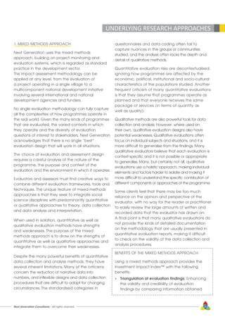 Next Generation Consultants - All rights reserved 29
UNDERLYING RESEARCH APPROACHES
1. MIXED METHODS APPROACH
Next Generation uses the mixed methods
approach, building on project monitoring and
evaluation systems, which is regarded as standard
practice in the development sector.
This impact assessment methodology can be
applied at any level, from the evaluation of
a project operating in a single village to a
multicomponent national development initiative
involving several international and national
development agencies and funders.
No single evaluation methodology can fully capture
all the complexities of how programmes operate in
the real world. Given the many kinds of programmes
that are evaluated, the varied contexts in which
they operate and the diversity of evaluation
questions of interest to stakeholders, Next Generation
acknowledges that there is no single “best”
evaluation design that will work in all situations.
The choice of evaluation and assessment design
requires a careful analysis of the nature of the
programme, the purpose and context of the
evaluation and the environment in which it operates.
Evaluators and assessors must find creative ways to
combine different evaluation frameworks, tools and
techniques. The unique feature of mixed methods
approaches is that they seek to integrate social
science disciplines with predominantly quantitative
or qualitative approaches to theory, data collection
and data analysis and interpretation.
When used in isolation, quantitative as well as
qualitative evaluation methods have strengths
and weaknesses. The purpose of the mixed
methods approach is to draw on the strengths of
quantitative as well as qualitative approaches and
integrate them to overcome their weaknesses.
Despite the many powerful benefits of quantitative
data collection and analysis methods, they have
several inherent limitations. Many of the criticisms
concern the reduction of narrative data into
numbers, and inflexible designs and data collection
procedures that are difficult to adapt for changing
circumstances. The standardised categories in
questionnaires and data coding often fail to
capture nuances in the groups or communities
studied, and the analysis often lacks the depth and
detail of qualitative methods.
Quantitative evaluation risks are decontextualised,
ignoring how programmes are affected by the
economic, political, institutional and socio-cultural
characteristics of the populations studied. Another
frequent criticism of many quantitative evaluations
is that they assume that programmes operate as
planned and that everyone receives the same
package of services (in terms of quantity as
well as quality).
Qualitative methods are also powerful tools for data
collection and analysis. However, where used on
their own, qualitative evaluation designs also have
potential weaknesses. Qualitative evaluations often
focus on individual subjects and situations, and it is
more difficult to generalise from the findings. Many
qualitative evaluators believe that each evaluation is
context-specific and it is not possible or appropriate
to generalise. Many, but certainly not all, qualitative
evaluations use a holistic approach, making individual
elements and factors harder to isolate and making it
more difficult to understand the specific contribution of
different components or approaches of the programme.
Some clients feel that there may be too much
reliance on the opinion and perspective of the
evaluator, with no way for the reader or practitioner
to easily review the large amounts of written and
recorded data that the evaluator has drawn on.
A final point is that many qualitative evaluations do
not provide the kinds of detailed documentation
on the methodology that are usually presented in
quantitative evaluation reports, making it difficult
to check on the validity of the data collection and
analysis procedures.
BENEFITS OF THE MIXED METHODS APPROACH
Using a mixed methods approach provides the
Investment Impact Index™ with the following
benefits:
•	 Triangulation of evaluation findings: Enhancing
	 the validity and credibility of evaluation
	 findings by comparing information obtained
 