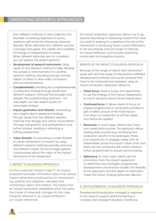 30
UNDERLYING RESEARCH APPROACHES
	 from different methods of data collection (for
	 example comparing responses to survey
	 questions with what the interviewer observes
	 directly). When estimates from different sources
	 converge and agree, the validity and credibility
	 of findings or interpretations increase.
	 When different estimates are not consistent, 		
	 we can explore the reason behind it.
•	 Development of research instruments: Using
	 results of one research method to help develop
	 the sample or instrumentation for another
	 research method, providing enough richness
	 (depth of data) to draw valid conclusions
	 and recommendations.
•	 Complementarity: Extending the comprehensiveness
	 of evaluation findings through results from
	 different research methods that broaden and
	 deepen the understanding reached – not
	 only depth, but also extent (width) for
	 meaningful analysis.
•	 Impact generation and initiation: Generating
	 new insights about assessment findings
	 through results from the different research
	 methods that diverge and call for reconciliation
	 (through triangulation and synthetisation) and
	 further analysis, resulting in reframing or
	 shifting perspectives.
•	 Value diversity: Incorporating a wider diversity
	 of values (dimensions of impact) by using
	 different research methods provides extensive
	 and different values. This encourages greater
	 consciousness about the value of the impact
	 dimensions of the assessment.
2. IMPACT EVALUATION APPROACH
For the Investment Impact Index™, an impact
evaluation provides information about the various
impact dimensions produced by an intervention,
e.g. positive and negative, intended and
unintended, direct and indirect. This means that
an impact evaluation establishes what has been
the cause of observed changes (in this case
impacts) referred to as causal attribution
(or causal inference).
An impact evaluation approach allows one to go
beyond describing or measuring impacts that have
occurred to seeking to understand the role of the
intervention in producing these (causal attribution).
It can encompass a broad range of methods
for causal attribution and includes examining
unintended and negative impacts.
BENEFITS OF THE IMPACT EVALUATION APPROACH
Because of the range of clients Next Generation
works with and the range of interventions (different
development portfolios and social contexts) that
have to be measured and assessed, using an
impact evaluation approach allows for:
•	 Future focus: There is scope and opportunity
	 to use the findings of the impact assessments
	 to inform decisions about future interventions.
•	 Continued focus: It allows clients to focus on
	 singular programmes or combined portfolios to
	 get a holistic picture of the total impact
	 and return on investment of all their assets
	 and resources applied.
•	 Resources: In most cases, clients have many
	 and varied data sources. This approach allows
	 existing data sources (e.g. monitoring and
	 evaluation reports) to be leveraged, there
	 is an opportunity to engage widely with all
	 stakeholders across the impact value chain and
	 data can be compared with similar initiatives
	 (other programmes) to ensure benchmarking.
•	 Relevance: In most cases, clients use the
	 information from the impact assessment
	 to determine new strategies, programmes,
	 developments and finance models. The flexibility
	 of the approach and the depth of information
	 make the impact findings extremely relevant.
3. DEVELOPMENTAL EVALUATION APPROACH
Developmental evaluation emerged in response
to the need to support real-time learning in
complex and emergent situations. Traditional
 