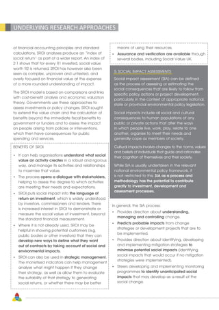 32
of financial accounting principles and standard
calculations, SROI analyses produce an “index of
social return” as part of a wider report. An index of
2:1 shows that for every R1 invested, social value
worth R2 is returned. SROI has however also been
seen as complex, unproven and untested, and
overly focused on financial value at the expense
of a more rounded understanding of impact.
The SROI model is based on comparisons and links
with cost-benefit analysis and economic valuation
theory. Governments use these approaches to
assess investments or policy changes. SROI sought
to extend the value chain and the calculation of
benefits beyond the immediate fiscal benefits to
government or funders and to assess the impact
on people arising from policies or interventions,
which then have consequences for public
spending and services.
BENEFITS OF SROI
•	 It can help organisations understand what social
	 value an activity creates in a robust and rigorous
	 way, and manage its activities and relationships
	 to maximise that value.
•	 The process opens a dialogue with stakeholders,
	 helping to assess the degree to which activities
	 are meeting their needs and expectations.
•	 SROI puts social impact into the language of
	 return on investment, which is widely understood
	 by investors, commissioners and lenders. There
	 is increased interest in SROI to demonstrate or
	 measure the social value of investment, beyond
	 the standard financial measurement.
•	 Where it is not already used, SROI may be
	 helpful in showing potential customers (e.g.
	 public bodies or other investors) that they can
	 develop new ways to define what they want
	 out of contracts by taking account of social and
	 environmental impacts.
•	 SROI can also be used in strategic management.
	 The monetised indicators can help management
	 analyse what might happen if they change
	 their strategy, as well as allow them to evaluate
	 the suitability of that strategy to generating
	 social returns, or whether there may be better
	 means of using their resources.
•	 Assurance and verification are available through
	 several bodies, including Social Value UK.
5. SOCIAL IMPACT ASSESSMENTS
Social impact assessment (SIA) can be defined
as the process of assessing or estimating the
social consequences that are likely to follow from
specific policy actions or project development,
particularly in the context of appropriate national,
state or provincial environmental policy legislation.
Social impacts include all social and cultural
consequences to human populations of any
public or private actions that alter the ways
in which people live, work, play, relate to one
another, organise to meet their needs and
generally cope as members of society.
Cultural impacts involve changes to the norms, values
and beliefs of individuals that guide and rationalise
their cognition of themselves and their society.
While SIA is usually undertaken in the relevant
national environmental policy framework, it
is not restricted to this. SIA as a process and
methodology has the potential to contribute
greatly to investment, development and
assessment processes.
In general, the SIA process:
•	 Provides direction about understanding,
	 managing and controlling change.
•	 Predicts probable impacts from change
	 strategies or development projects that are to
	 be implemented.
•	 Provides direction about identifying, developing
	 and implementing mitigation strategies to
	 minimise potential social impacts (identifying
	 social impacts that would occur if no mitigation
	 strategies were implemented).
•	 Steers developing and implementing monitoring
	programmes to identify unanticipated social
	impacts that may develop as a result of the
	 social change.
UNDERLYING RESEARCH APPROACHES
 