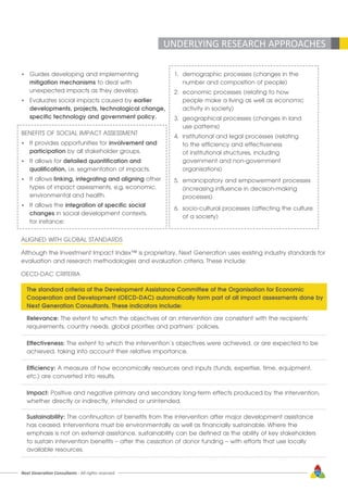 Next Generation Consultants - All rights reserved 33
•	 Guides developing and implementing
	 mitigation mechanisms to deal with
	 unexpected impacts as they develop.
•	 Evaluates social impacts caused by earlier
	 developments, projects, technological change,
	 specific technology and government policy.
BENEFITS OF SOCIAL IMPACT ASSESSMENT
•	 It provides opportunities for involvement and
	participation by all stakeholder groups.
•	 It allows for detailed quantification and
	qualification, i.e. segmentation of impacts.
•	 It allows linking, integrating and aligning other
	 types of impact assessments, e.g. economic,
	 environmental and health.
•	 It allows the integration of specific social
	changes in social development contexts,
	 for instance:
1.	 demographic processes (changes in the 		
	 number and composition of people)
2.	 economic processes (relating to how 		
	 people make a living as well as economic 	
	 activity in society)
3.	 geographical processes (changes in land 	
	 use patterns)
4.	 institutional and legal processes (relating 	
	 to the efficiency and effectiveness
	 of institutional structures, including
	 government and non-government
	organisations)
5.	 emancipatory and empowerment processes
	 (increasing influence in decision-making 		
	processes)
6.	 socio-cultural processes (affecting the culture 	
	 of a society)
ALIGNED WITH GLOBAL STANDARDS
Although the Investment Impact Index™ is proprietary, Next Generation uses existing industry standards for
evaluation and research methodologies and evaluation criteria. These include:
OECD-DAC CRITERIA
UNDERLYING RESEARCH APPROACHES
The standard criteria of the Development Assistance Committee of the Organisation for Economic
Cooperation and Development (OECD-DAC) automatically form part of all impact assessments done by
Next Generation Consultants. These indicators include:
Relevance: The extent to which the objectives of an intervention are consistent with the recipients’
requirements, country needs, global priorities and partners’ policies.
Effectiveness: The extent to which the intervention’s objectives were achieved, or are expected to be
achieved, taking into account their relative importance.
Efficiency: A measure of how economically resources and inputs (funds, expertise, time, equipment,
etc.) are converted into results.
Impact: Positive and negative primary and secondary long-term effects produced by the intervention,
whether directly or indirectly, intended or unintended.
Sustainability: The continuation of benefits from the intervention after major development assistance
has ceased. Interventions must be environmentally as well as financially sustainable. Where the
emphasis is not on external assistance, sustainability can be defined as the ability of key stakeholders
to sustain intervention benefits – after the cessation of donor funding – with efforts that use locally
available resources.
 