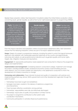 34
UNDERLYING RESEARCH APPROACHES
Besides these evaluation criteria, Next Generation Consultants added the United Nations evaluation criteria
concerning equity, gender equality, as well as their human rights-based approach to programming (HRBAP):
Equity: This refers to the
basic fairness of the
processes and outcomes
of decision-making, for
example implying that all
children have an opportunity
to survive, develop and
reach their full potential
without being subjected to
discrimination, bias
or favouritism.
Gender equality:
This means promoting the
equal rights of women and
girls, and supporting their full
participation in the political,
social and economic
development of their
communities.
HRBAP: The five core
guiding principles that
underpin a human rights-
based approach to
programming that are
considered as evaluative
criteria: Normativity, non-
discrimination, participation,
transparency and
accountability.
From the impact indicators and evaluation criteria of social impact assessments (SIAs), Next Generation
ensures that the following evaluation criteria are part of its impact assessment process:
Design: Design of a project or programme measures, including the extent to which the logical framework
approach was adopted, with measurable expected objectives at the country and regional levels,
outcomes and outputs, as well as performance indicators such as gender equality and human rights,
targets, risks, mitigation measures and assumptions.
Engagement: An appropriate participatory needs assessment was conducted to influence the programme
design and implementation.
Implementation and management: Considering research conducted to design, implement and manage
the project, including baseline studies, social/socio-economic surveys or benchmarking and any
other research, such as context analysis and opportunity or risk assessments conducted to inform the
development of a theory of practice or change.
Partnerships and collaboration: These indicate the level and quality of cooperation with partners and
implementing partners (e.g. donors, NGOs, governments and other development agencies) through the
extent to which:
•	 Partnerships have been sought and established.
•	 Synergies have been created in the delivery of assistance, programmes
	 and interventions.
•	 There has been effective coordination among partners.
•	 Partnerships’ responsibilities were fully and effectively discharged.
•	 Partnerships’ inputs were of quality and provided in a timely manner.
•	 The project or programme contributes to other system-wide
	 coordination mechanisms.
•	 Community participation in activities influences its performance.
 