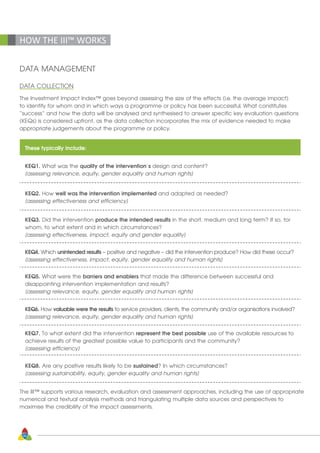 36
HOW THE III™ WORKS
DATA MANAGEMENT
DATA COLLECTION
The Investment Impact Index™ goes beyond assessing the size of the effects (i.e. the average impact)
to identify for whom and in which ways a programme or policy has been successful. What constitutes
“success” and how the data will be analysed and synthesised to answer specific key evaluation questions
(KEQs) is considered upfront, as the data collection incorporates the mix of evidence needed to make
appropriate judgements about the programme or policy.
These typically include:
KEQ1. What was the quality of the intervention’s design and content?
[assessing relevance, equity, gender equality and human rights]
KEQ2. How well was the intervention implemented and adapted as needed?
[assessing effectiveness and efficiency]
KEQ3. Did the intervention produce the intended results in the short, medium and long term? If so, for
whom, to what extent and in which circumstances?
[assessing effectiveness, impact, equity and gender equality]
KEQ4. Which unintended results – positive and negative – did the intervention produce? How did these occur?
[assessing effectiveness, impact, equity, gender equality and human rights]
KEQ5. What were the barriers and enablers that made the difference between successful and
disappointing intervention implementation and results?
[assessing relevance, equity, gender equality and human rights]
KEQ6. How valuable were the results to service providers, clients, the community and/or organisations involved?
[assessing relevance, equity, gender equality and human rights]
KEQ7. To what extent did the intervention represent the best possible use of the available resources to
achieve results of the greatest possible value to participants and the community?
[assessing efficiency]
KEQ8. Are any positive results likely to be sustained? In which circumstances?
[assessing sustainability, equity, gender equality and human rights]
The III™ supports various research, evaluation and assessment approaches, including the use of appropriate
numerical and textual analysis methods and triangulating multiple data sources and perspectives to
maximise the credibility of the impact assessments.
 