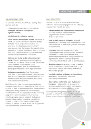 Next Generation Consultants - All rights reserved 37
HOW THE III™ WORKS
USING EXISTING DATA
To be really effective, the III™ uses existing data
sources, such as:
•	 Organisational, portfolio and programme
	 strategies, theories of change and 			
	 logframe models.
•	 Monitoring and evaluation reports.
•	 Social surveys and baseline studies. A number of 	
	 clients use social surveys and baseline studies 	
	 that also inform and act as baselines for
	 a number of indicators across investment
	 programmes. Next Generation Consultants either 	
	 uses clients’ baseline studies and data or acquire
	 data from other sources through an extensive 		
	 network of associates and consultants.
•	 National, provincial and local development 		
	plans. Extensive socio-economic surveys are
	 conducted for clients, therefore Next Generation
	 draws national, provincial and local
	 development plans from municipalities and
	 district, provincial and national governments.
•	 National census studies. Next Generation 		
	 subscribes to a number of research programmes, 	
	 services and studies with extensive research and 	
	 statistical data, and can therefore draw data 		
	 from national census studies.
Next Generation also has extensive capabilities
in research practice and uses credible international
sources to assist in defining indicators, measurement
frameworks and guidelines, as well as impact
investment reports. This capacity includes reviewing
programme planning documents, meeting
minutes, progress reports, research studies and
benchmarking reports, as well as the political,
socio-economic and/or health profile of the
country or specific locale in which the programme
was implemented, and many more.
DATA COLLECTION
The III™ is built on a model that necessitates
extensive stakeholder engagement. The following
engagement models are used:
•	 Literary reviews and management assessments,
	 including strategic, operational and
	 programmatic reviews and due
	 diligence processes.
•	 Face-to-face personal interviews (internal
	 engagement) with executive management and
	 boards or trusts, as well as programme managers
	 or practitioners.
•	 Interviews (external engagement) with
	 intermediary implementing partners and other
	 co-funders or programme partners, e.g.
	 government departments, non-governmental
	 organisations and/or wider development
	 community stakeholders, such as activist groups.
•	 Questionnaires and surveys – online as well as
	 offline surveys and questionnaires to engage
	 with various primary, secondary and tertiary
	 stakeholder groups.
•	 Townhall meetings and open or closed focus
	groups with beneficiaries and other
	 community stakeholders.
•	 Observation, onsite visits, case studies and
	immersion – observations of programme
	 activities and interactions with participants,		
	 recorded through notes, photos or video.
Because of this integrated process, it can be
guaranteed that the data collection processes are
based on participatory evaluation practices.
 