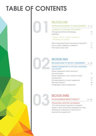 SECTION ONE 	
FROM MEASUREMENT TO MANAGEMENT 9 – 12
In search of a shared convention	
The logic behind the methodology 10
Definitions 11
Why is measuring impact and return so important? 11
How is impact assessment different? 11
The impact value chain 12
01• Impact • Return • Impact assessment
• Monitoring • Evaluation
SECTION TWO 	
BACKGROUND TO IMPACT ASSESSMENT 13 – 20
Impact assessment is not only necessary,
but critical
Impact assessment is both technical 	
and procedural 15
Impact assessment in the context of social 	
development 15
Principles specific to impact assessment 17
What are impacts? 18
Challenges to impact assessments 19
02
SECTION THREE 	
THE INVESTMENT IMPACT INDEX™ 21 – 26
The journey and the conclusions
“The central impact evaluation or research
question: What would have happened to those
receiving the intervention if they had not
received the programme?”
03
 