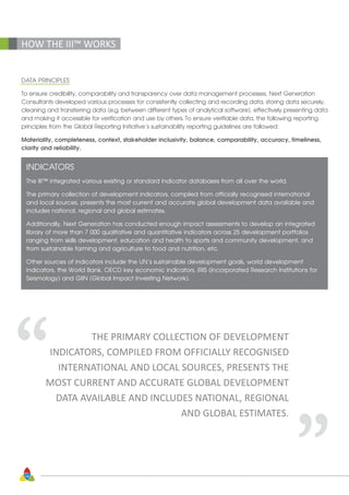 38
DATA PRINCIPLES
To ensure credibility, comparability and transparency over data management processes, Next Generation
Consultants developed various processes for consistently collecting and recording data, storing data securely,
cleaning and transferring data (e.g. between different types of analytical software), effectively presenting data
and making it accessible for verification and use by others. To ensure verifiable data, the following reporting
principles from the Global Reporting Initiative’s sustainability reporting guidelines are followed:
Materiality, completeness, context, stakeholder inclusivity, balance, comparability, accuracy, timeliness,
clarity and reliability.
INDICATORS
The III™ integrated various existing or standard indicator databases from all over the world.
The primary collection of development indicators, compiled from officially recognised international
and local sources, presents the most current and accurate global development data available and
includes national, regional and global estimates.
Additionally, Next Generation has conducted enough impact assessments to develop an integrated
library of more than 7 000 qualitative and quantitative indicators across 25 development portfolios
ranging from skills development, education and health to sports and community development, and
from sustainable farming and agriculture to food and nutrition, etc.
Other sources of indicators include the UN’s sustainable development goals, world development
indicators, the World Bank, OECD key economic indicators, IRIS (Incorporated Research Institutions for
Seismology) and GIIN (Global Impact Investing Network).
HOW THE III™ WORKS
THE PRIMARY COLLECTION OF DEVELOPMENT
INDICATORS, COMPILED FROM OFFICIALLY RECOGNISED
INTERNATIONAL AND LOCAL SOURCES, PRESENTS THE
MOST CURRENT AND ACCURATE GLOBAL DEVELOPMENT
DATA AVAILABLE AND INCLUDES NATIONAL, REGIONAL
AND GLOBAL ESTIMATES.
“ “
 