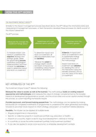 40
HOW THE III™ WORKS
THE INVESTMENT IMPACT INDEX™
Similarly to the impact management process described above, the III™ follows the information/data and
measurement/management processes, or Next Generation develops these processes for clients as part of
the impact assessment.
The III™ process:
Measures the change the
investment brings about
To measure impact, one
needs to understand the
objective (strategy and
strategic goals), assess
the grantmaking process
(operations and program
implementation) and then
consider the outcomes in
order to determine impact
and return on investment.
Determines who was
affected and in what way
To determine impact and
return on investment, all
affected stakeholders must
be identified.
Measure the extent of
change (depth, breath
and reach of impact) by
considering various impact
and return dimensions.
Determines what the
investor gained
Evidence of impact and
return on investment is used
to substantiate findings
and forms the basis of
the methodology.
Impact and return on
investment are validated
by assessing the cost of
the intervention versus the
benefits achieved, and as
such the value of the return
on investment.
KEY ATTRIBUTES OF THE III™
The Investment Impact Index™ delivers the following:
Measures the value to society as well as the business: The methodology builds on existing research 		
approaches and methodologies and measures the value of change, complemented by the broader 	
impacts of development programmes on society, and the social value and social capital created through
the process, as current reporting frameworks require.
Provides backward- and forward-looking perspectives: The methodology can be applied by looking
backwards (at completed investments or programmes) to understand the value generated and looking
forward (to pre-empt future impact) to inform strategy and project- or investment-related decisions.
Flexibility: The model can be applied at multiple levels:
•	 Singular programmes or interventions
•	 Specific or collective projects in a particular portfolio (e.g. education or health)
•	 Impacts on a country, region or sector (e.g. local development, national or mining)
•	 In a portfolio or across the entire investment portfolio (total investment portfolio)
•	 It can also be applied in social, socio-economic or enterprise development contexts
 