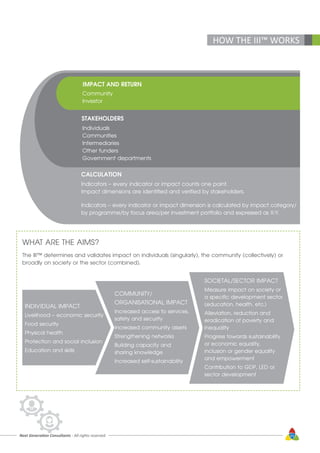 Next Generation Consultants - All rights reserved 43
HOW THE III™ WORKS
IMPACT AND RETURN
Community
Investor
STAKEHOLDERS
Individuals
Communities
Intermediaries
Other funders
Government departments
CALCULATION
Indicators – every indicator or impact counts one point.
Impact dimensions are identified and verified by stakeholders.
Indicators – every indicator or impact dimension is calculated by impact category/
by programme/by focus area/per investment portfolio and expressed as X:Y.
WHAT ARE THE AIMS?
The III™ determines and validates impact on individuals (singularly), the community (collectively) or
broadly on society or the sector (combined).
INDIVIDUAL IMPACT
Livelihood – economic security
Food security
Physical health
Protection and social inclusion
Education and skills
COMMUNITY/
ORGANISATIONAL IMPACT
Increased access to services,
safety and security
Increased community assets
Strengthening networks
Building capacity and
sharing knowledge
Increased self-sustainability
SOCIETAL/SECTOR IMPACT
Measure impact on society or
a specific development sector
(education, health, etc.)
Alleviation, reduction and
eradication of poverty and
inequality
Progress towards sustainability
or economic equality,
inclusion or gender equality
and empowerment
Contribution to GDP, LED or
sector development
 