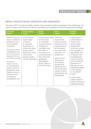 Next Generation Consultants - All rights reserved 45
IMPACT INDICATORS BY DEFINITION AND DIMENSION
The secret of III™’s success is the ability to identify impact dimensions that are described in more detail below. The
impact dimensions are informed by indicators (quantitative and qualitative) that are then grouped accordingly.
Economic
impact
Environmental
impact
Social
impact
Direct
impact
Indirect
impact
Without economic
impact, hardly any
programme can
be proclaimed
sustainable.
Economic impact
is classified as any
form of income or
revenue that can
be profit or savings.
Economic
impact can be
on an individual,
society, sector or
geographic area
(urban or rural), or
local economic
or enterprise
development, etc.
Environmental
impact refers
to impact
on a specific
environmental
context like water,
energy, food or
agriculture, where
consumption,
savings or gains
can be calculated.
Social impact refers
to the impact
on individuals
(e.g. behavioural
changes) or
motivation (e.g.
the ability to
find a job) or to
social structures in
the community,
geography,
demography,
sector, policy or
society at large.
These are
impacts that
can be directly
attributed to the
implementation
and therefore
the output and
outcome of a
programme.
Direct impact
denotes the
link between
the planned
objectives and
the actual direct
impact it had on
beneficiaries and
stakeholders.
Indirect impact
is often linked to
unclear focus
areas, unclear
development
outcomes, unclear
accountability or
responsibility, lack
of research, lack
of engagement
or lack of impact,
which renders the
programme of
little value for any
stakeholder groups
or that resulted
in “accidental”
impact.
In other words,
indirect impact is
impact that was not
originally intended.
HOW THE III™ WORKS
 