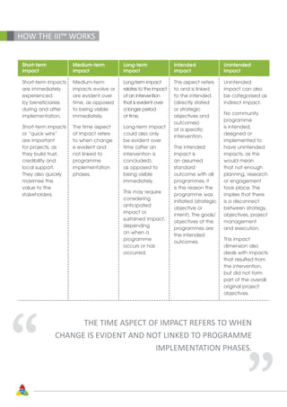 46
Short-term
impact
Medium-term
impact
Long-term
impact
Intended
impact
Unintended
impact
Short-term impacts
are immediately
experienced
by beneficiaries
during and after
implementation.
Short-term impacts
or “quick wins”
are important
for projects, as
they build trust,
credibility and
local support.
They also quickly
maximise the
value to the
stakeholders.
Medium-term
impacts evolve or
are evident over
time, as opposed
to being visible
immediately.
The time aspect
of impact refers
to when change
is evident and
not linked to
programme
implementation
phases.
Long-term impact
relates to the impact
of an intervention
that is evident over
a longer period
of time.
Long-term impact
could also only
be evident over
time (after an
intervention is
concluded),
as opposed to
being visible
immediately.
This may require
considering
anticipated
impact or
sustained impact,
depending
on when a
programme
occurs or has
occurred.
This aspect refers
to and is linked
to the intended
(directly stated
or strategic
objectives and
outcomes)
of a specific
intervention.
The intended
impact is
an assumed
standard
outcome with all
programmes; it
is the reason the
programme was
initiated (strategic
objective or
intent). The goals/
objectives of the
programmes are
the intended
outcomes.
Unintended
impact can also
be categorised as
indirect impact.
No community
programme
is intended,
designed or
implemented to
have unintended
impacts, as this
would mean
that not enough
planning, research
or engagement
took place. This
implies that there
is a disconnect
between strategy,
objectives, project
management
and execution.
This impact
dimension also
deals with impacts
that resulted from
the intervention,
but did not form
part of the overall
original project
objectives.
HOW THE III™ WORKS
“
“THE TIME ASPECT OF IMPACT REFERS TO WHEN
CHANGE IS EVIDENT AND NOT LINKED TO PROGRAMME
IMPLEMENTATION PHASES.
 