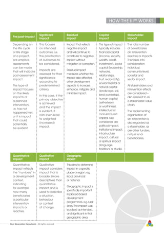 Next Generation Consultants - All rights reserved 47
HOW THE III™ WORKS
Pre/post-impact
Significant
impact
Residual
impact
Capital
impact
Stakeholder
impact
Depending on
the life cycle
or life stage
of a project,
pre-emptive
assessments
can be made
that will indicate
post-assessment
impact.
This type of
impact focuses
on the likely
impacts of
a planned
intervention,
i.e. has not
happened yet,
or it is impact
that could
potentially
be evident.
This focuses
on intended
outcomes, i.e.
the prioritisation
of outcomes to
be considered.
Impacts are
assessed for their
significance
according to
predetermined
criteria.
In this case, if the
primary objective
is achieved
and the impact
is evident, it
can even lead
to weighted
(increased)
impact.
Impact that reflects
negative impact
and will continue to
contribute to negative
impact without
mitigation or correction.
Residual impact
measures whether the
impact also affected
other development
aspects to increase,
enhance, mitigate and
minimise impact.
This type of impact
typically includes
financial capital
(income, security,
wealth, credit,
investment), social
capital (leadership,
networks,
relationships,
trust, reciprocity),
environmental or
natural capital
(landscape, soil,
land ownership),
human capital
(self-esteem
or worthiness),
intellectual or
manufactured
capital. Also
considered are
political impact,
institutional impact,
infrastructure
impact, cultural
or spiritual impact
(language,
traditions or rituals).
The total number
of beneficiaries
an intervention
reaches or impacts.
This takes into
consideration
individual,
community-level,
societal and
sector impact.
All stakeholders and
intervention effects
are considered –
also referred to as
a stakeholder value
chain.
The implementing
organisation of
an intervention is
also regarded as
a stakeholder, as
are other funders,
not just end-
beneficiaries.
Quantitative
impact
Qualitative
impact
Geographic
impact
Quantitative
impact reflects
the “numbers” in
a development
context,
indicating
for example
how many
beneficiaries
a particular
intervention
impacts or
reaches.
Qualitative
impact considers
impact that is
broader (more
descriptive) than
quantitative
impact and is
used to describe
a situation,
behaviour
or context
of change.
This aims to determine
impact in a specific
place or region, e.g.
local, provincial
or national.
Geographic impact is
specifically important
in placed-based
development
programmes, e.g. rural
ones. The impact was
localised as intended,
and significant in that
geographic area.
 