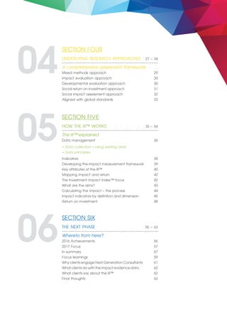 SECTION FOUR 	
UNDERLYING RESEARCH APPROACHES 27 – 34
A comprehensive assessment framework
Mixed methods approach 29
Impact evaluation approach 30
Developmental evaluation approach 30
Social return on investment approach 31
Social impact assessment approach 32
Aligned with global standards 33
04
SECTION FIVE 	
HOW THE III™ WORKS 35 – 54
The III™ explained	
Data management 36
Indicators 38
Developing the impact measurement framework 39
Key attributes of the III™ 40
Mapping impact and return 42
The Investment Impact Index™ focus 42
What are the aims? 43
Calculating the impact – the process 44
Impact indicators by definition and dimension 45
Return on investment 48
05• Data collection • Using existing data
• Data principles
SECTION SIX 	
THE NEXT PHASE 55 – 63
Whereto from here?
2016 Achievements 56
2017 Focus 57
In summary 57
Focus learnings 59
Why clients engage Next Generation Consultants 61
What clients do with the impact evidence data 62
What clients say about the III™ 62
Final thoughts 63
06
 