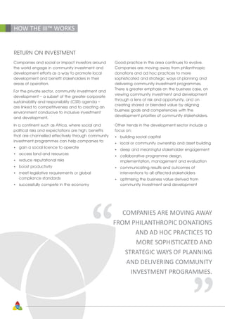48
HOW THE III™ WORKS
RETURN ON INVESTMENT
Companies and social or impact investors around
the world engage in community investment and
development efforts as a way to promote local
development and benefit stakeholders in their
areas of operation.
For the private sector, community investment and
development – a subset of the greater corporate
sustainability and responsibility (CSR) agenda –
are linked to competitiveness and to creating an
environment conducive to inclusive investment
and development.
In a continent such as Africa, where social and
political risks and expectations are high, benefits
that are channelled effectively through community
investment programmes can help companies to:
•	 gain a social licence to operate
•	 access land and resources
•	 reduce reputational risks
•	 boost productivity
•	 meet legislative requirements or global 			
	 compliance standards
•	 successfully compete in the economy
Good practice in this area continues to evolve.
Companies are moving away from philanthropic
donations and ad hoc practices to more
sophisticated and strategic ways of planning and
delivering community investment programmes.
There is greater emphasis on the business case, on
viewing community investment and development
through a lens of risk and opportunity, and on
creating shared or blended value by aligning
business goals and competencies with the
development priorities of community stakeholders.
Other trends in the development sector include a
focus on:
•	 building social capital
•	 local or community ownership and asset building
•	 deep and meaningful stakeholder engagement
•	 collaborative programme design, 			
	 implementation, management and evaluation
•	 communicating results and outcomes of 			
	 interventions to all affected stakeholders
•	 optimising the business value derived from 		
	 community investment and development
“ “
COMPANIES ARE MOVING AWAY
FROM PHILANTHROPIC DONATIONS
AND AD HOC PRACTICES TO
MORE SOPHISTICATED AND
STRATEGIC WAYS OF PLANNING
AND DELIVERING COMMUNITY
INVESTMENT PROGRAMMES.
 