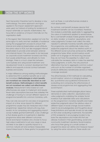 50
HOW THE III™ WORKS
Next Generation therefore had to develop a new
methodology. The same approach and rigour
applied in the impact assessment approach
were used, but instead of looking for evidence of
impact externally (on specific stakeholders), the
focus fell on evidence of impact internally (on the
organisation itself).
In this regard, Next Generation applied not only the
same rigour to verify and test credibility of evidence
during the engagement process (to ensure that
internal and external stakeholders would attribute
the same value to ROI), but also engaged internal
stakeholders to provide a link between external
and internal impact. This was easier to do because
as corporate social investment evolved over time,
from purely philanthropic and altruistic to more
strategic, there is a much closer link between
core business and using social investment and
development funds to conduct development that
reflects and supports a social contract between
business and society.
A major difference among existing methodologies
to determine ROI is whether benefits are or can
be monetised. Methodologies in which benefits
are monetised are classically described as cost-
benefit analyses. Methodologies in which benefits
are not monetised are called cost-effectiveness
analyses. Measurement ratios based on cost-
effectiveness are easier to implement and require
fewer data assumptions because they sidestep the
challenge of having to convert different aspects of
programme benefits into common monetary units.
They can only account for one area of programme
impact at a time, since impact for different
programme causes may be measured only in their
programmes’ respective natural units (e.g. lives
saved). As for comparing and aggregating impact
across multiple grants/investments, a key challenge
is that diverse grants or investments in dissimilar
programme areas seek different outcomes.
Social and impact investors who choose to focus
high-value investments to just one cause or issue
are likely to be able to quantify impact in a
common natural unit and achieve measurable
impact linked back to these grants. For programmes
such as these, a cost-effectiveness analysis is
most appropriate.
By contrast, cost-benefit analyses assume that
investment benefits can be monetised, therefore
the analysis is potentially applicable to aggregating
the value of investments applied to several issues.
But a cost-benefit analysis makes greater demands
on data, funders’ or investors’ assumptions, and
value judgments. Funders must collect the data
needed to estimate monetary benefits arising from
the programme, and additionally make many
subjective judgments about the relative worth of
the different social outcomes achieved by different
programme types. When social investors would
prefer not to engage on this level (e.g. because
they do not have the expertise to collect and
calculate the necessary data or make the essential
value judgments, or both), the only practical
alternative may be to aggregate common output
units such as the number of activities organised,
products distributed, beneficiaries served or media
coverage received.
The attractiveness of ROI methods for calculating
social investors’ returns is in bringing business-
like, quantitative and qualitative frameworks to
evaluating and comparing the effectiveness of
diverse social programmes and aggregating their
social impact.
These sophisticated methodologies place heavy
demands on data collection, assumptions and
value judgments underlying the analysis. Social
investors must assemble data and calculations
on the programme’s monetary benefits and make
subjective judgments about the relative value of
different types of social change. Social investors
need to be knowledgeable and thoughtful about
these limitations and typically should not rely solely
on ROI when evaluating investments. The benefits
of ROI analysis lie in encouraging funders to lay
bare the assumptions and trade-offs that are
already involved in their grantmaking, social and
community investment decisions. Social investors
who focus their giving on a small number of
programme areas can define and measure impact
by using the same natural unit. These results can
 