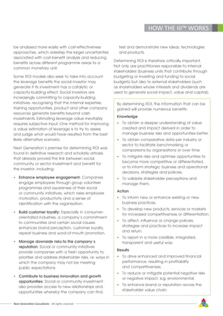 Next Generation Consultants - All rights reserved 51
HOW THE III™ WORKS
be analysed more easily with cost-effectiveness
approaches, which sidestep the larger uncertainties
associated with cost-benefit analysis and reducing
benefits across different programme areas to a
common monetary unit.
Some ROI models also seek to take into account
the leverage benefits the social investor may
generate if its investment has a catalytic or
capacity-building effect. Social investors are
increasingly committing to capacity-building
initiatives, recognising that the internal expertise,
training opportunities, product and other company
resources generate benefits beyond cash
investments. Estimating leverage value inevitably
requires subjective input. One method for improving
a value estimation of leverage is to try to assess
and judge what would have resulted from the best
likely alternative scenario.
Next Generation’s premise for determining ROI was
found in definitive research and scholarly articles
that already proved the link between social,
community or sector investment and benefit for
the investor, including:
•	 Enhance employee engagement: Companies
	 engage employees through group volunteer
	 programmes and awareness of their social
	 or community initiatives, which raise employee
	 motivation, productivity and a sense of
	 identification with the organisation.
•	 Build customer loyalty: Especially in consumer-
	 orientated industries, a company’s commitment
	 to communities and certain social causes
	 enhances brand perception, customer loyalty,
	 repeat business and word-of-mouth promotion.
•	 Manage downside risks to the company’s
	reputation: Social or community initiatives 		
	 provide companies with a fresh opportunity to 		
	 prioritise and address stakeholder risks, i.e. ways in
	 which the company may not be meeting
	 public expectations.
•	 Contribute to business innovation and growth
	opportunities: Social or community investment
	 also provides access to new relationships and
	 opportunities whereby the company can find,
	 test and demonstrate new ideas, technologies
	 and products.
Determining ROI is therefore critically important.
Not only are practitioners responsible to internal
stakeholders (business units that contribute through
budgeting or investing and funding to social
budgets) but also to external stakeholders (such
as shareholders whose interests and dividends are
used to generate social impact, value and capital).
By determining ROI, the information that can be
gained will provide numerous benefits:
Knowledge
•	 To obtain a deeper understanding of value
	 created and impact derived in order to
	 manage business risks and opportunities better.
•	 To obtain comparative data per industry or
	 sector to facilitate benchmarking or 			
	 comparisons by organisations or over time.
•	 To mitigate risks and optimise opportunities to
	 become more competitive or differentiated,
	 or to inform strategic business and operational
	 decisions, strategies and policies.
•	 To validate stakeholder perceptions and
	 manage them.
Action
•	 To inform new or enhance existing or new
	 business practices.
•	 To develop new products, services or markets 		
	 for increased competitiveness or differentiation.
•	 To affect, influence or change policies, 	
	 strategies and practices to increase impact
	 and return.
•	 To report in a more credible, integrated, 		
	 transparent and useful way.
Results
•	 To drive enhanced and improved financial
	 performance, resulting in profitability
	 and competitiveness.
•	 To reduce or mitigate potential negative risks
	 or negative impact, e.g. environmental.
•	 To enhance brand or reputation across the
	 stakeholder value chain.
 