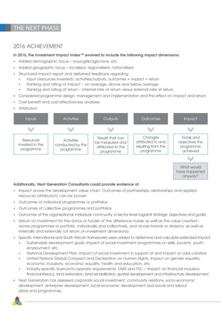 56
THE NEXT PHASE
2016 ACHIEVEMENT
In 2016, the Investment Impact Index™ evolved to include the following impact dimensions:
•	 Added demographic focus – boys/girls/age/race, etc.
•	 Added geographic focus – localised, regionalised, nationalised
•	 Structured impact report and delivered feedback regarding
	 •	 Input (resources invested), activities/outputs, outcomes + impact + return
	 •	 Ranking and rating of impact – on average, above and below average
	 •	 Ranking and rating of return – internal rate of return versus external rate of return
•	 Considered programme design, management and implementation and the effect on impact and return
•	 Cost-benefit and cost-effectiveness analyses
•	Attribution
Inputs Activities Outputs Outcomes Impact
Resources
invested in the
programme
Activities
conducted by the
programme
Results that can
be measured and
attributed to the
programme
Changes
attributed to and
resulting from the
programme
Goals and
objectives the
programme
achieved
What would
have happened
anyway?
Additionally, Next Generation Consultants could provide evidence of:
•	 Impact across the development value chain: Outcomes of partnerships, relationships and applied
	 resources (attribution) can be proven
•	 Outcomes of individual programmes or portfolios
•	 Outcomes of collective programmes and portfolios
•	 Outcomes at the organisational, individual, community or sector level (against strategic objectives and goals)
•	 Return on investment for the donor or funder of the difference made as well as the value created – 	
	 across programmes or portfolio, individually and collectively, and across brands or divisions, as well as 	
	 internally and externally (of return on investment dimensions)
•	 Specific international and South African frameworks were added to determine and calculate extended impact:
	 •	 Sustainable development goals: Impact of social investment programmes on skills, poverty, youth, 	
		 employment, etc.
	 •	 National Development Plan: Impact of social investment in support of and impact on jobs created
	 •	 United Nations Global Compact and Declaration on Human Rights: Impact on gender equality, 	
		 economic inclusivity, economic equality, health and education, etc.
	 •	 Industry-specific licence-to-operate requirements: DMR and FSC – Impact on financial inclusion, 	
		 financial literacy, land restoration, land rehabilitation, spatial development and infrastructure development
•	 Next Generation has assessed corporate social investment, community relations, socio-economic 		
	 development, enterprise development, local economic development and social and labour 		
	 plans and programmes.
 