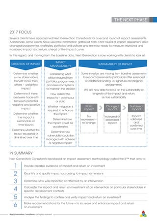 Next Generation Consultants - All rights reserved 57
THE NEXT PHASE
2017 FOCUS
Several clients have approached Next Generation Consultants for a second round of impact assessments.
Additionally, some clients have used the information gathered from a first round of impact assessment and
changed programmes, strategies, portfolios and policies and are now ready to measure improved and
increased impact and return, ahead of the impact curve.
In this regard, and moving from the baseline data, Next Generation is now working with clients to look at:
DIRECTION OF IMPACT
Determine whether
some stakeholders
benefit more than
others – weighted
impact
Determine if there
are/were trade-offs
between potential
negative and positive
impact
Determine whether
the impact is
sustainable or
time-bound
Determine whether the
impact escalated or
diminished over time
IMPACT
MANAGEABILITY
Considering what
will be required from
portfolios, programmes,
processes and systems
to maintain the impact
How resilient the
impact is – continuous
or static
Whether mitigation is
required to enhance
the impact
	 Determine how
the impact could be
accelerated
Determine how
vulnerability could be
managed with adverse
or negative impact
SUSTAINABILITY OF IMPACT
Some investors are moving from baseline assessments
to second assessments (particularly after extended
or additional funding, i.e. signature and flagship
programmes)
We are now able to focus on the sustainability or
longevity of the impact and return,
i.e. true sustainability
Static
impact
No
movement –
no change
Changed
impact
Increased or
decreased
impact
Sustained
impact
Impact
validated
and
confirmed
over time
IN SUMMARY
Next Generation Consultants developed an impact assessment methodology called the III™ that aims to:
Provide credible evidence of impact and return on investment
Quantify and qualify impact according to impact dimensions
Determine who was impacted or affected by an intervention
Calculate the impact and return on investment of an intervention on particular stakeholders in
specific development contexts
Analyse the findings to confirm and verify impact and return on investment
Make recommendations for the future – to increase and enhance impact and return
on investment
1
2
3
4
5
6
 