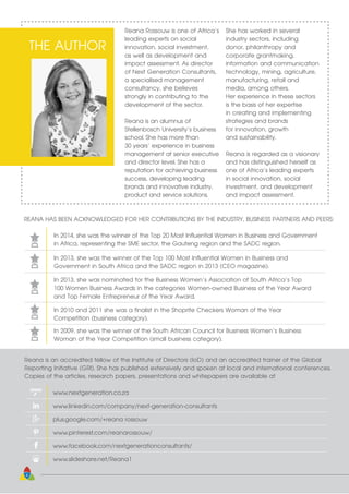 Reana Rossouw is one of Africa’s
leading experts on social
innovation, social investment,
as well as development and
impact assessment. As director
of Next Generation Consultants,
a specialised management
consultancy, she believes
strongly in contributing to the
development of the sector.
Reana is an alumnus of
Stellenbosch University’s business
school. She has more than
30 years’ experience in business
management at senior executive
and director level. She has a
reputation for achieving business
success, developing leading
brands and innovative industry,
product and service solutions.
She has worked in several
industry sectors, including
donor, philanthropy and
corporate grantmaking,
information and communication
technology, mining, agriculture,
manufacturing, retail and
media, among others.
Her experience in these sectors
is the basis of her expertise
in creating and implementing
strategies and brands
for innovation, growth
and sustainability.
Reana is regarded as a visionary
and has distinguished herself as
one of Africa’s leading experts
in social innovation, social
investment, and development
and impact assessment.
THE AUTHOR
REANA HAS BEEN ACKNOWLEDGED FOR HER CONTRIBUTIONS BY THE INDUSTRY, BUSINESS PARTNERS AND PEERS:
In 2014, she was the winner of the Top 20 Most Influential Women in Business and Government
in Africa, representing the SME sector, the Gauteng region and the SADC region.
In 2013, she was the winner of the Top 100 Most Influential Women in Business and
Government in South Africa and the SADC region in 2013 (CEO magazine).
In 2013, she was nominated for the Business Women’s Association of South Africa’s Top
100 Women Business Awards in the categories Women-owned Business of the Year Award
and Top Female Entrepreneur of the Year Award.
In 2010 and 2011 she was a finalist in the Shoprite Checkers Woman of the Year
Competition (business category).
In 2009, she was the winner of the South African Council for Business Women’s Business
Woman of the Year Competition (small business category).
Reana is an accredited fellow of the Institute of Directors (IoD) and an accredited trainer of the Global
Reporting Initiative (GRI). She has published extensively and spoken at local and international conferences.
Copies of the articles, research papers, presentations and whitepapers are available at
www.nextgeneration.co.za
www.linkedin.com/company/next-generation-consultants
plus.google.com/+reana rossouw
www.pinterest.com/reanarossouw/
www.facebook.com/nextgenerationconsultants/
www.slideshare.net/Reana1
4
 