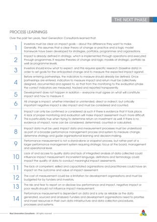 Next Generation Consultants - All rights reserved 59
THE NEXT PHASE
PROCESS LEARNINGS
Over the past ten years, Next Generation Consultants learned that:
Investors must be clear on impact goals – about the difference they want to make.
Generally, this assumes that a clear theory of change or practice and a logic model
framework have been developed for strategies, portfolios, programmes and organisations.
Impact is already defined in strategy, which is implemented through operations and executed
through programmes. It requires theories of change and logic models at strategic, portfolio as
well as programme levels.
Investors should know what to expect, and this requires specific research (baseline data) in
order to set goals for the anticipated change and to measure the expected impact against.
Before entering partnerships, the indicators to measure should already be defined. Once
partnerships are entered, indicators to measure impact and return must be collectively
designed, documented and agreed to, so that from the monitoring to the evaluation phase
the correct indicators are measured, tracked and reported transparently.
Development does not happen in isolation – everyone must agree on what will constitute
impact and how to measure it.
All change is impact, whether intended or unintended, direct or indirect, but critically
important negative impact is also impact and must be considered and counted.
Impact can only be confirmed or considered as such if there is evidence that it took place.
A lack of proper monitoring and evaluation will make impact assessment much more difficult.
This is particularly true when trying to determine return on investment as well. If there is no
evidence of impact, none can be considered, determined, counted or calculated.
Impact data must be used. Impact data and measurement processes must be understood
as part of a broader performance management process and system to measure change,
determine strategy and guide organisational learning and decision-making.
Performance measurement is not a stand-alone or snapshot process, but rather part of a
larger performance management system requiring strategic focus at the board, management
and operational level.
Lack of and access to quality data and lack of integrated analysis of data collected could
influence impact measurement. Inconsistent language, definitions and terminology could
impact the quality of data to conduct meaningful impact assessments.
The lack of competent, skilled and capacitated organisations and practitioners could have an
impact on the outcome and value of impact assessment.
The cost of measurement could be a limitation for development organisations and must be
budgeted for by funders and investors.
The risk and fear to report on or disclose low performance and impact, negative impact or
poor results should not influence impact measurement.
Performance measurement is dependent on data and is only as reliable as the data
generated, sourced and analysed. Funders and development organisations need to prioritise
and invest resources in their own data infrastructure and data collection procedures,
processes and systems.
1
2
3
4
5
6
7
8
9
10
11
12
13
14
 